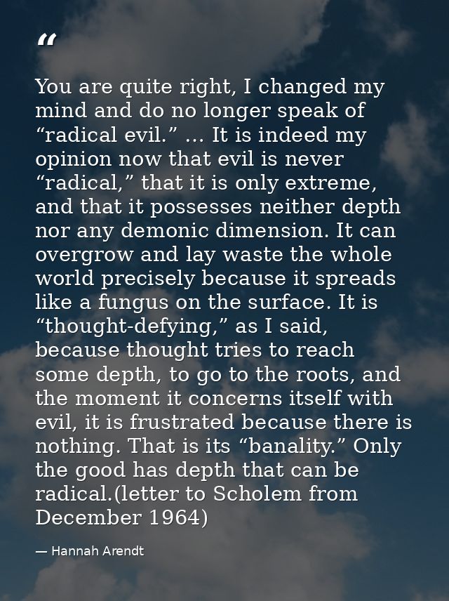 You are quite right, I changed my mind and do no longer speak of “radical evil.” … It is indeed my opinion now that evil — Hannah Arendt