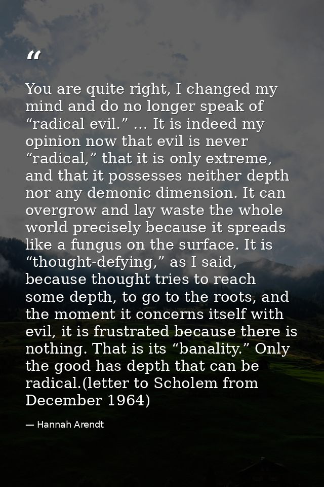 You are quite right, I changed my mind and do no longer speak of “radical evil.” … It is indeed my opinion now that evil — Hannah Arendt