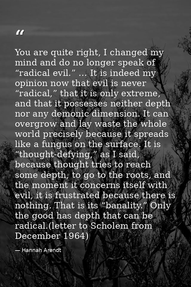 You are quite right, I changed my mind and do no longer speak of “radical evil.” … It is indeed my opinion now that evil — Hannah Arendt