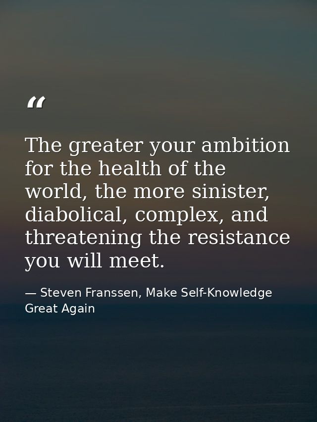 The greater your ambition for the health of the world, the more sinister, diabolical, complex, and threatening the resis — Steven Franssen, Make Self-Knowledge Great Again