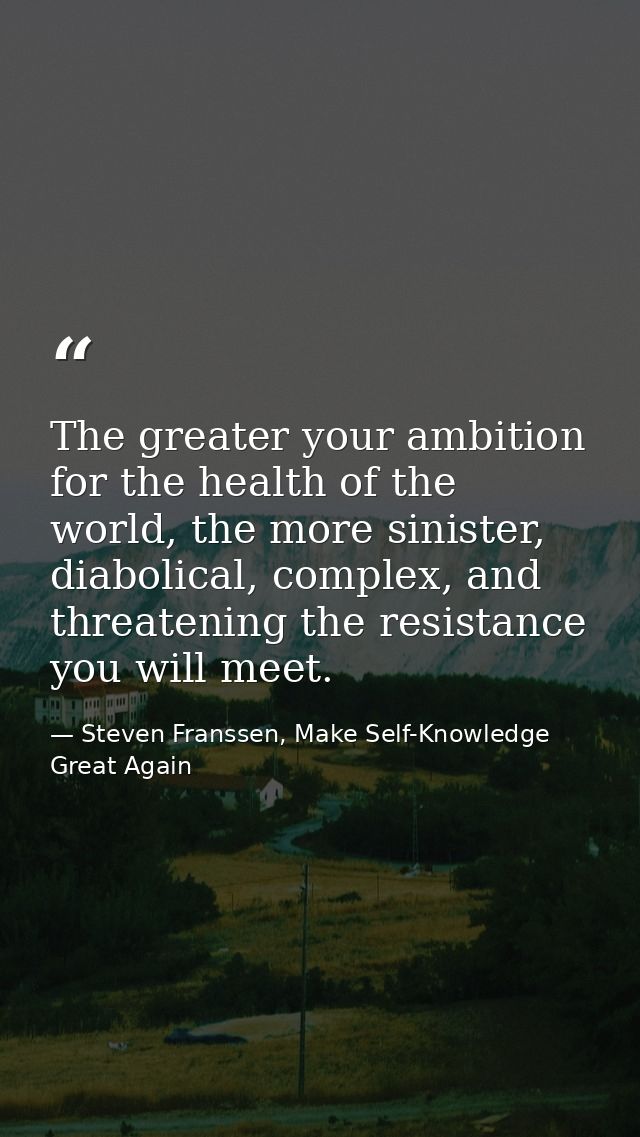 The greater your ambition for the health of the world, the more sinister, diabolical, complex, and threatening the resis — Steven Franssen, Make Self-Knowledge Great Again