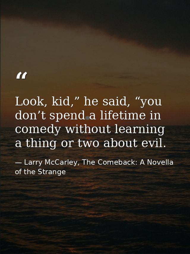 Look, kid,” he said, “you don’t spend a lifetime in comedy without learning a thing or two about evil. — Larry McCarley, The Comeback: A Novella of the Strange