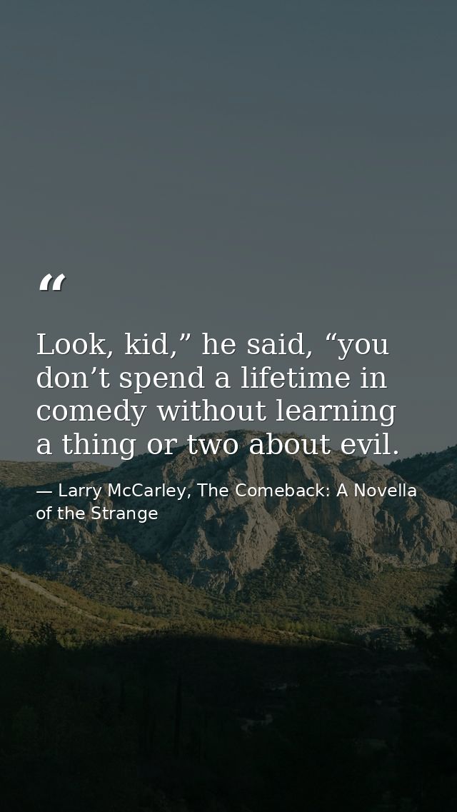 Look, kid,” he said, “you don’t spend a lifetime in comedy without learning a thing or two about evil. — Larry McCarley, The Comeback: A Novella of the Strange