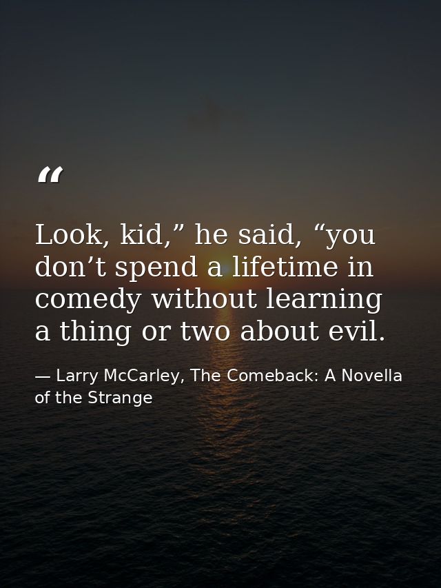 Look, kid,” he said, “you don’t spend a lifetime in comedy without learning a thing or two about evil. — Larry McCarley, The Comeback: A Novella of the Strange