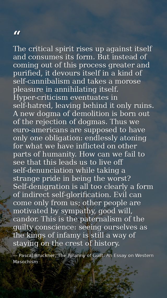 The critical spirit rises up against itself and consumes its form. But instead of coming out of this process greater and — Pascal Bruckner, The Tyranny of Guilt: An Essay on Western Masochism