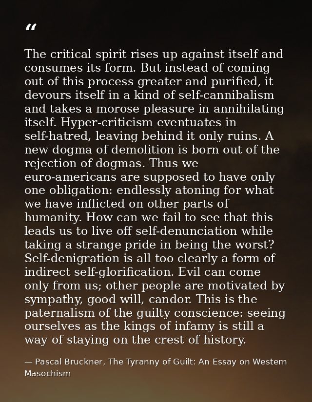 The critical spirit rises up against itself and consumes its form. But instead of coming out of this process greater and — Pascal Bruckner, The Tyranny of Guilt: An Essay on Western Masochism
