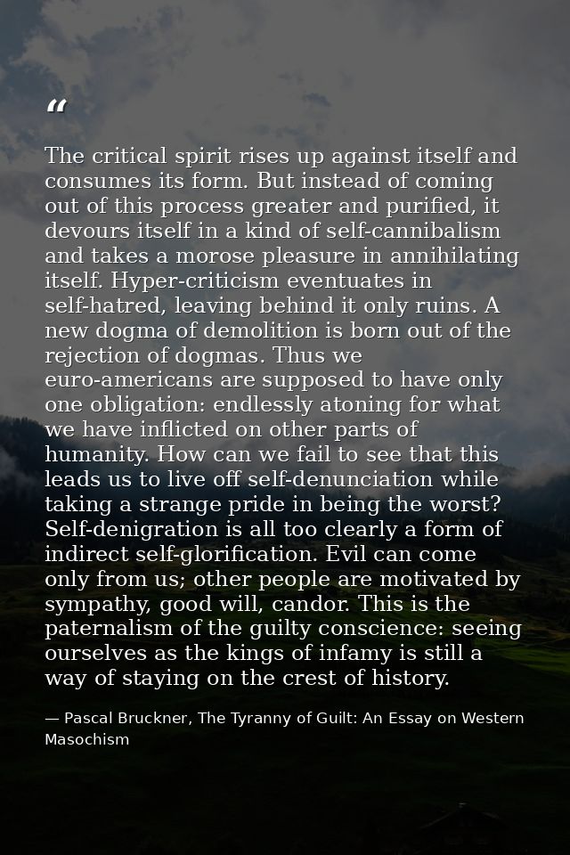 The critical spirit rises up against itself and consumes its form. But instead of coming out of this process greater and — Pascal Bruckner, The Tyranny of Guilt: An Essay on Western Masochism