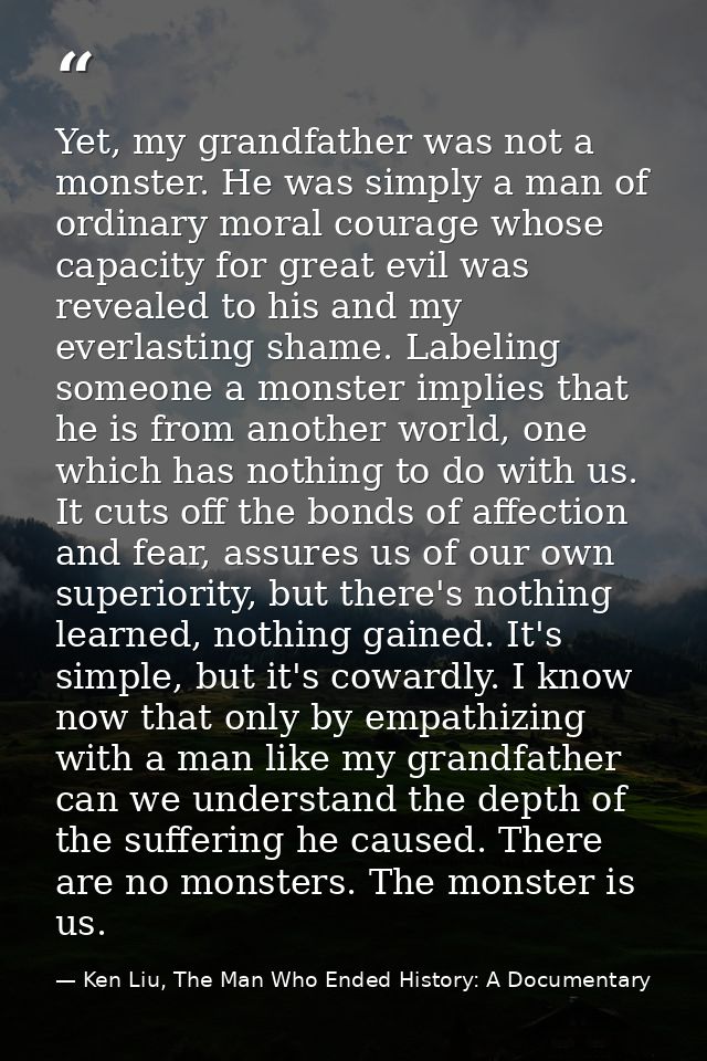 Yet, my grandfather was not a monster. He was simply a man of ordinary moral courage whose capacity for great evil was r — Ken Liu, The Man Who Ended History: A Documentary