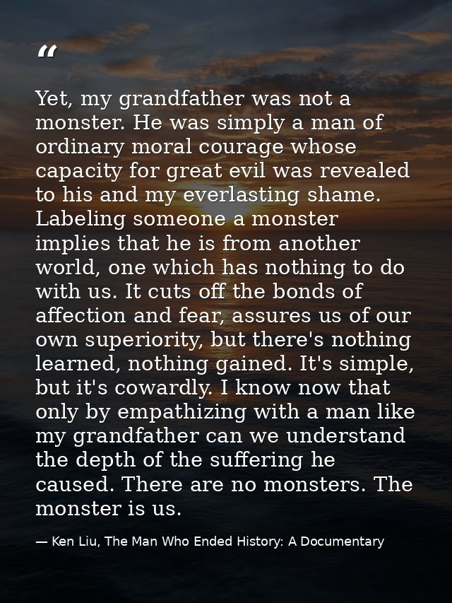 Yet, my grandfather was not a monster. He was simply a man of ordinary moral courage whose capacity for great evil was r — Ken Liu, The Man Who Ended History: A Documentary