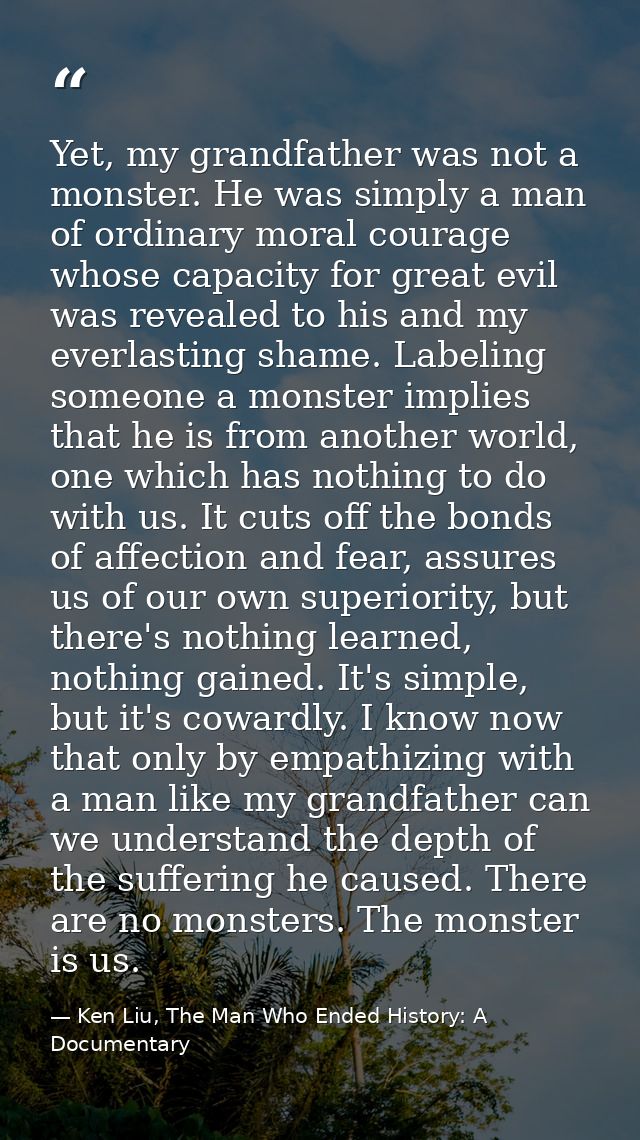 Yet, my grandfather was not a monster. He was simply a man of ordinary moral courage whose capacity for great evil was r — Ken Liu, The Man Who Ended History: A Documentary
