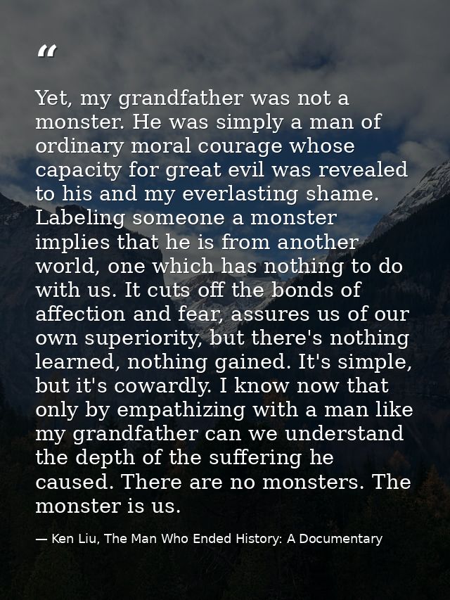 Yet, my grandfather was not a monster. He was simply a man of ordinary moral courage whose capacity for great evil was r — Ken Liu, The Man Who Ended History: A Documentary