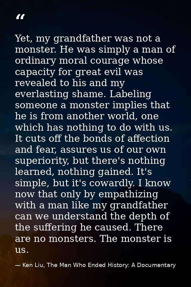 Yet, my grandfather was not a monster. He was simply a man of ordinary moral courage whose capacity for great evil was r — Ken Liu, The Man Who Ended History: A Documentary