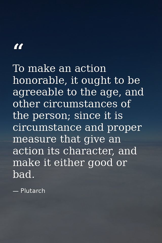 To make an action honorable, it ought to be agreeable to the age, and other circumstances of the person; since it is cir — Plutarch