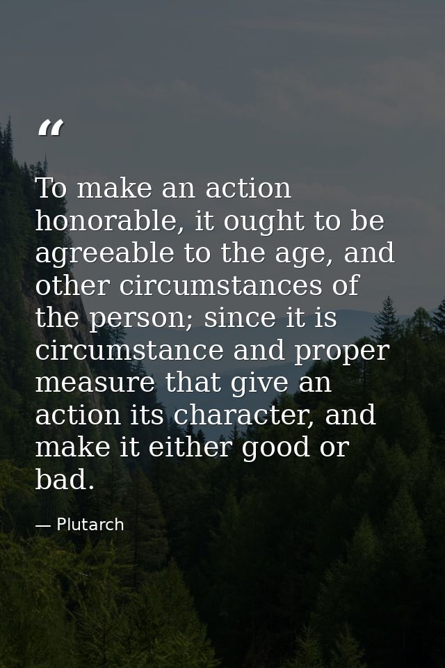 To make an action honorable, it ought to be agreeable to the age, and other circumstances of the person; since it is cir — Plutarch