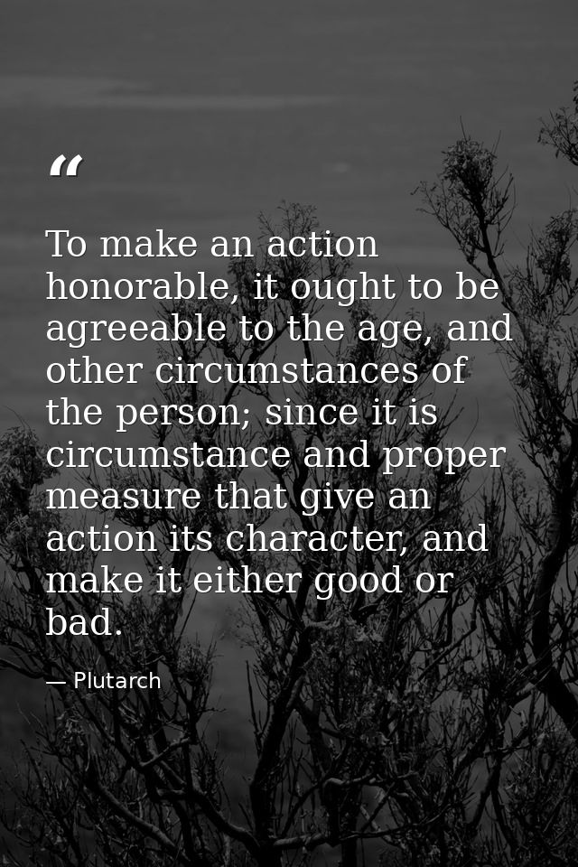 To make an action honorable, it ought to be agreeable to the age, and other circumstances of the person; since it is cir — Plutarch