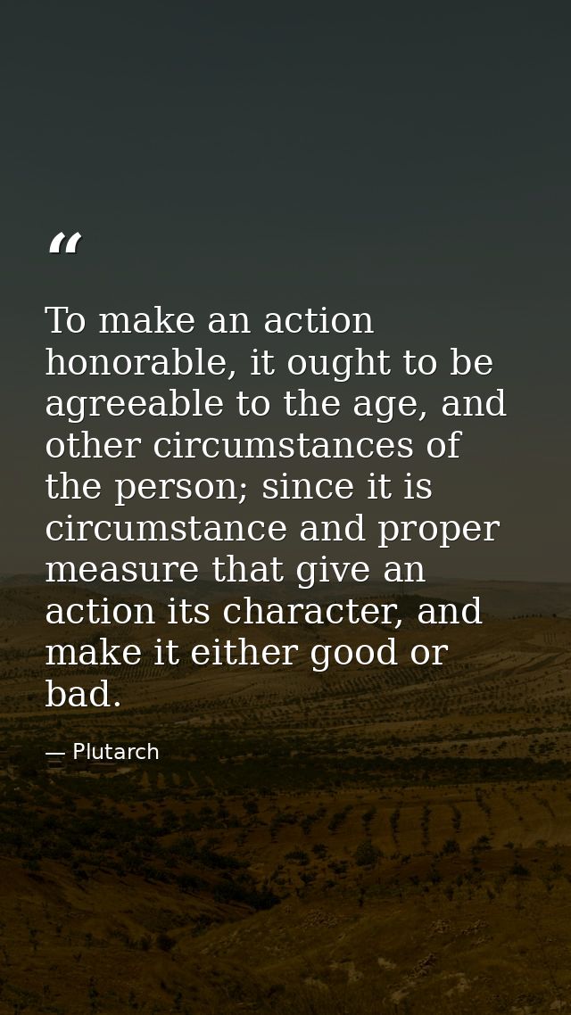 To make an action honorable, it ought to be agreeable to the age, and other circumstances of the person; since it is cir — Plutarch