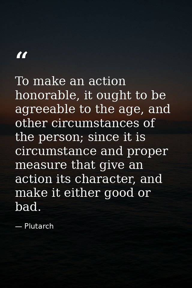 To make an action honorable, it ought to be agreeable to the age, and other circumstances of the person; since it is cir — Plutarch
