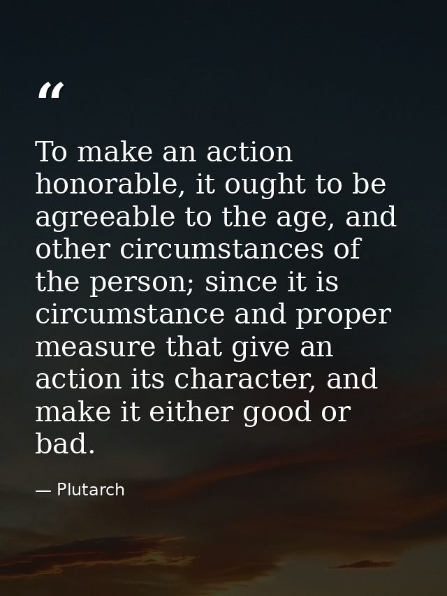 To make an action honorable, it ought to be agreeable to the age, and other circumstances of the person; since it is cir — Plutarch