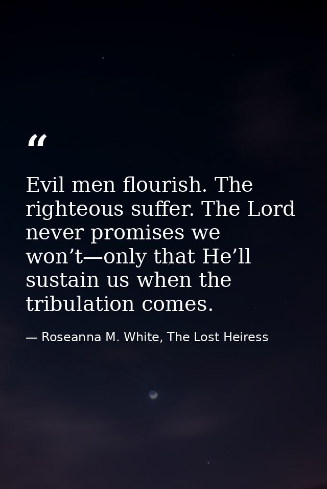 Evil men flourish. The righteous suffer. The Lord never promises we won’t—only that He’ll sustain us when the tribulatio — Roseanna M. White, The Lost Heiress