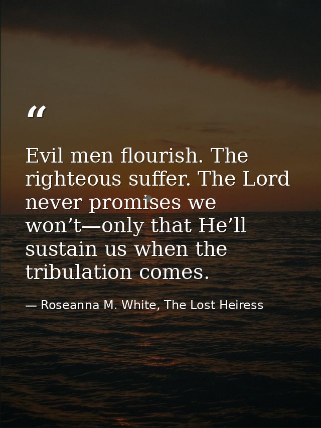 Evil men flourish. The righteous suffer. The Lord never promises we won’t—only that He’ll sustain us when the tribulatio — Roseanna M. White, The Lost Heiress