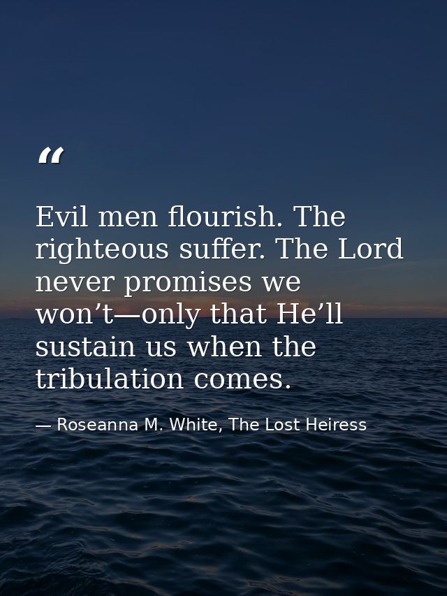 Evil men flourish. The righteous suffer. The Lord never promises we won’t—only that He’ll sustain us when the tribulatio — Roseanna M. White, The Lost Heiress