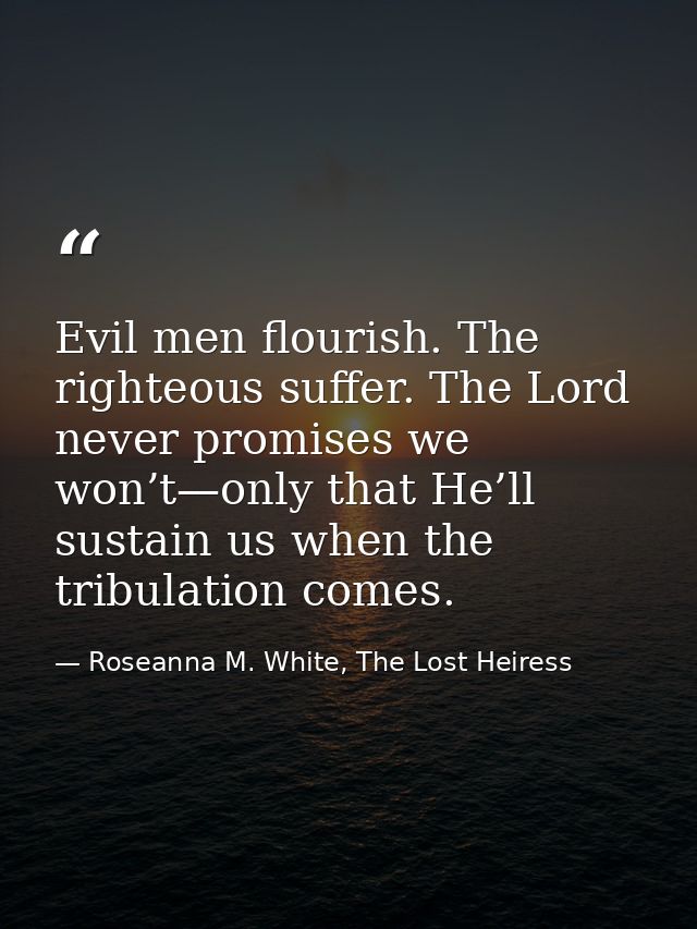 Evil men flourish. The righteous suffer. The Lord never promises we won’t—only that He’ll sustain us when the tribulatio — Roseanna M. White, The Lost Heiress