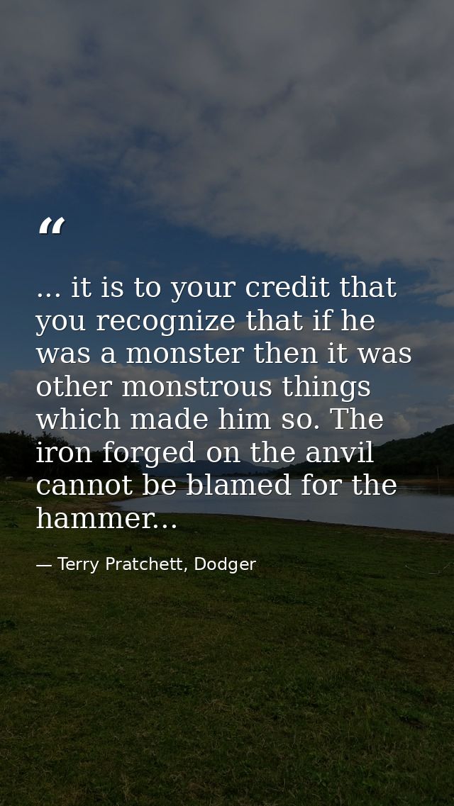 ... it is to your credit that you recognize that if he was a monster then it was other monstrous things which made him s — Terry Pratchett, Dodger