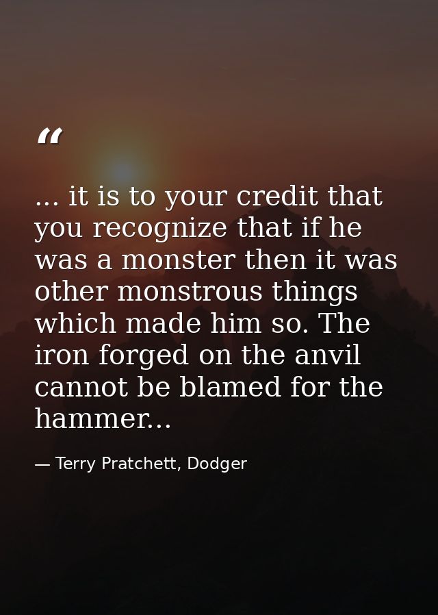 ... it is to your credit that you recognize that if he was a monster then it was other monstrous things which made him s — Terry Pratchett, Dodger