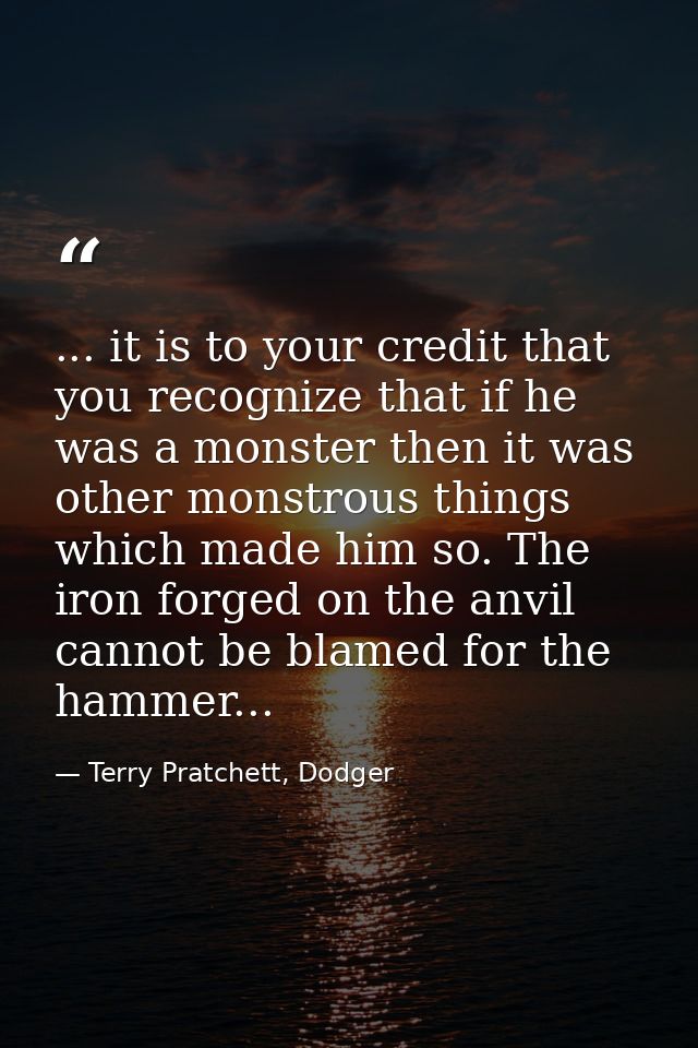 ... it is to your credit that you recognize that if he was a monster then it was other monstrous things which made him s — Terry Pratchett, Dodger