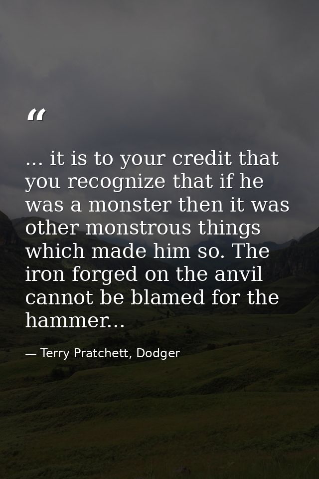... it is to your credit that you recognize that if he was a monster then it was other monstrous things which made him s — Terry Pratchett, Dodger