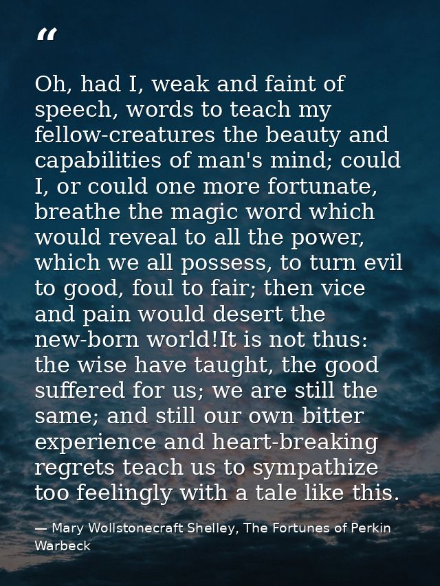 Oh, had I, weak and faint of speech, words to teach my fellow-creatures the beauty and capabilities of man's mind; could — Mary Wollstonecraft Shelley, The Fortunes of Perkin Warbeck