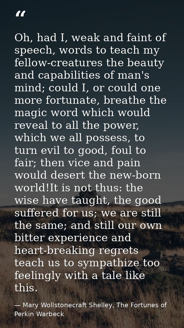 Oh, had I, weak and faint of speech, words to teach my fellow-creatures the beauty and capabilities of man's mind; could — Mary Wollstonecraft Shelley, The Fortunes of Perkin Warbeck
