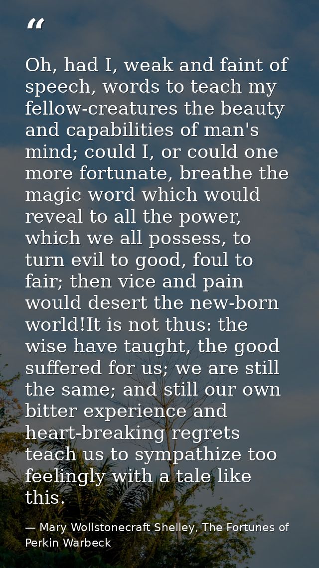 Oh, had I, weak and faint of speech, words to teach my fellow-creatures the beauty and capabilities of man's mind; could — Mary Wollstonecraft Shelley, The Fortunes of Perkin Warbeck