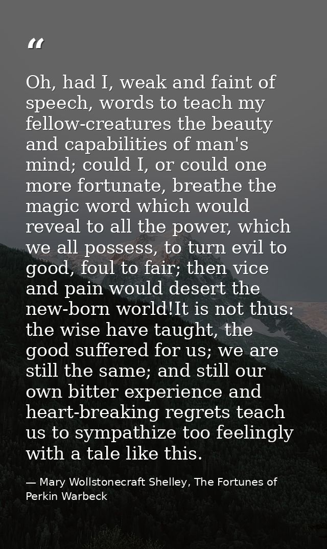 Oh, had I, weak and faint of speech, words to teach my fellow-creatures the beauty and capabilities of man's mind; could — Mary Wollstonecraft Shelley, The Fortunes of Perkin Warbeck
