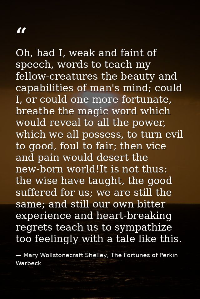 Oh, had I, weak and faint of speech, words to teach my fellow-creatures the beauty and capabilities of man's mind; could — Mary Wollstonecraft Shelley, The Fortunes of Perkin Warbeck