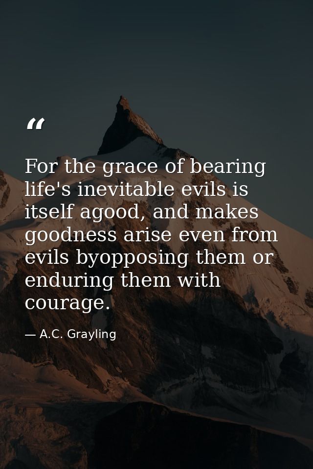 For the grace of bearing life's inevitable evils is itself agood, and makes goodness arise even from evils byopposing th — A.C. Grayling