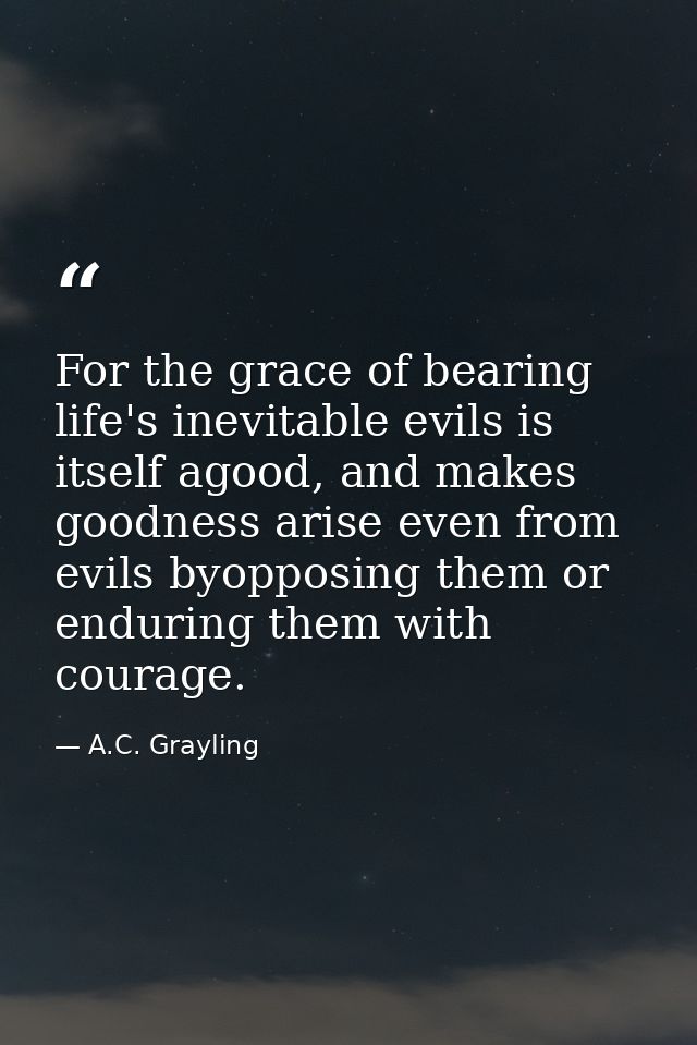 For the grace of bearing life's inevitable evils is itself agood, and makes goodness arise even from evils byopposing th — A.C. Grayling