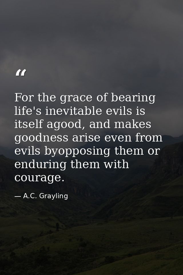 For the grace of bearing life's inevitable evils is itself agood, and makes goodness arise even from evils byopposing th — A.C. Grayling