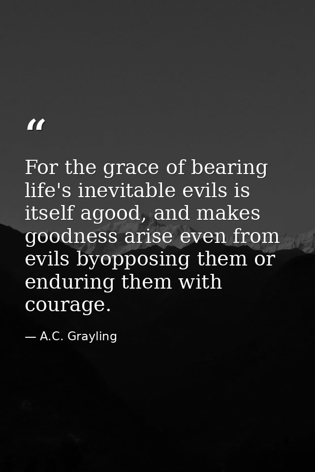 For the grace of bearing life's inevitable evils is itself agood, and makes goodness arise even from evils byopposing th — A.C. Grayling