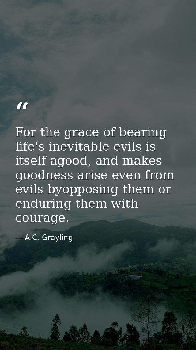 For the grace of bearing life's inevitable evils is itself agood, and makes goodness arise even from evils byopposing th — A.C. Grayling