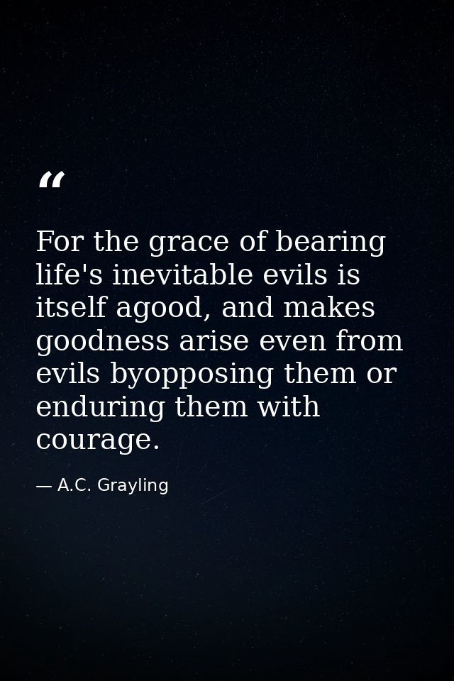 For the grace of bearing life's inevitable evils is itself agood, and makes goodness arise even from evils byopposing th — A.C. Grayling
