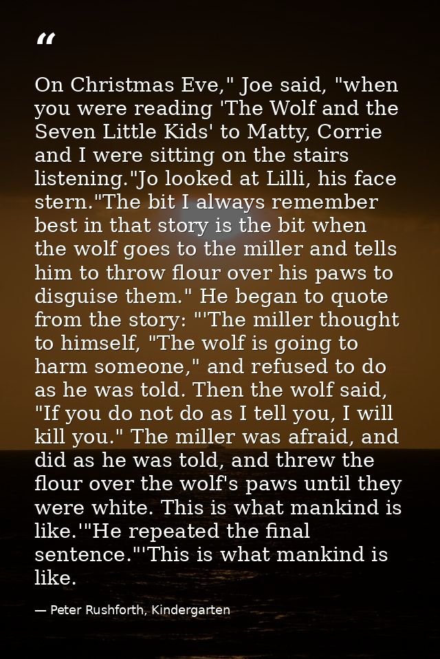 On Christmas Eve," Joe said, "when you were reading 'The Wolf and the Seven Little Kids' to Matty, Corrie and I were sit — Peter Rushforth, Kindergarten
