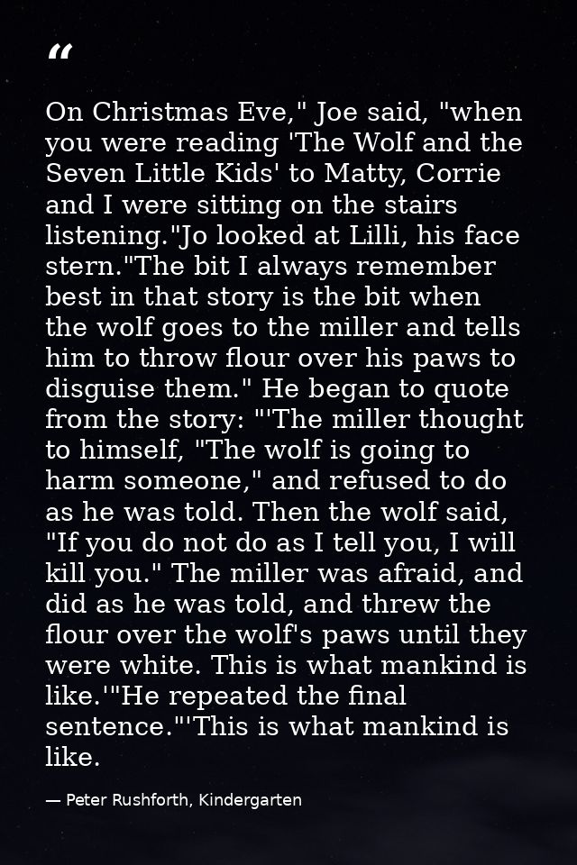 On Christmas Eve," Joe said, "when you were reading 'The Wolf and the Seven Little Kids' to Matty, Corrie and I were sit — Peter Rushforth, Kindergarten