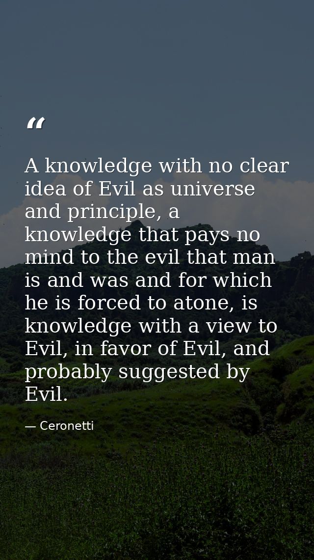 A knowledge with no clear idea of Evil as universe and principle, a knowledge that pays no mind to the evil that man is  — Ceronetti