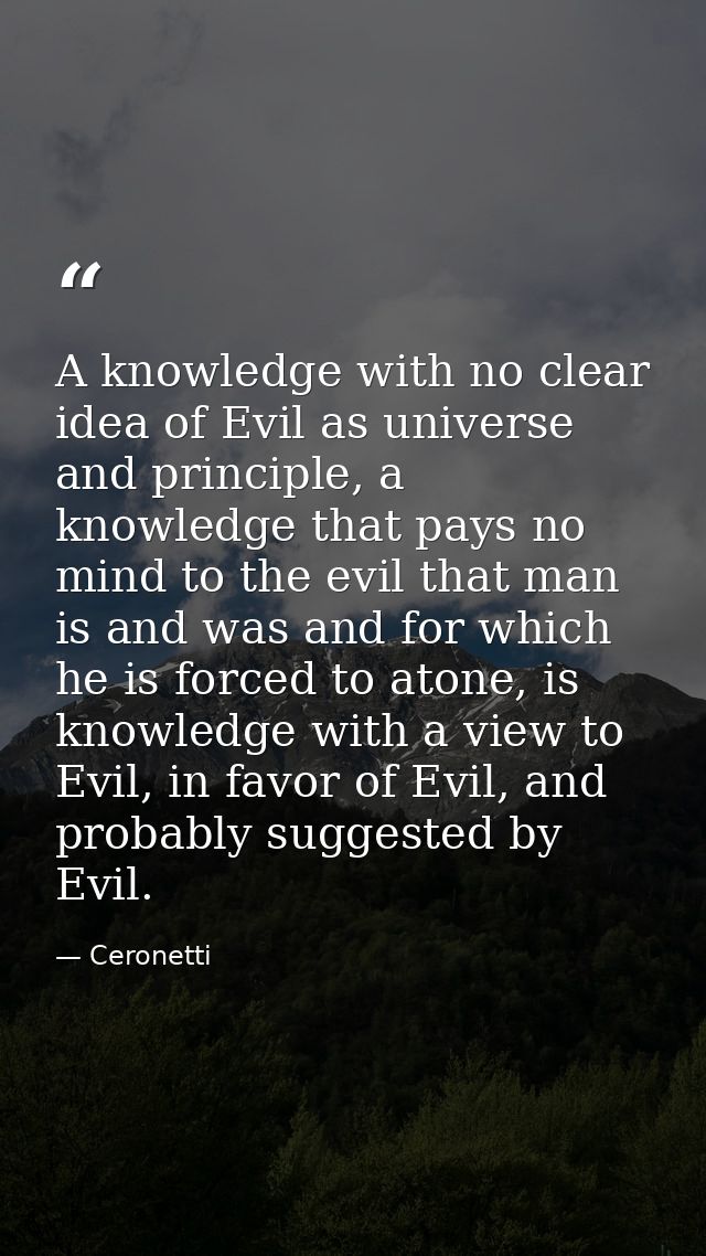 A knowledge with no clear idea of Evil as universe and principle, a knowledge that pays no mind to the evil that man is  — Ceronetti