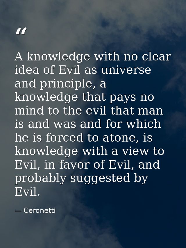 A knowledge with no clear idea of Evil as universe and principle, a knowledge that pays no mind to the evil that man is  — Ceronetti