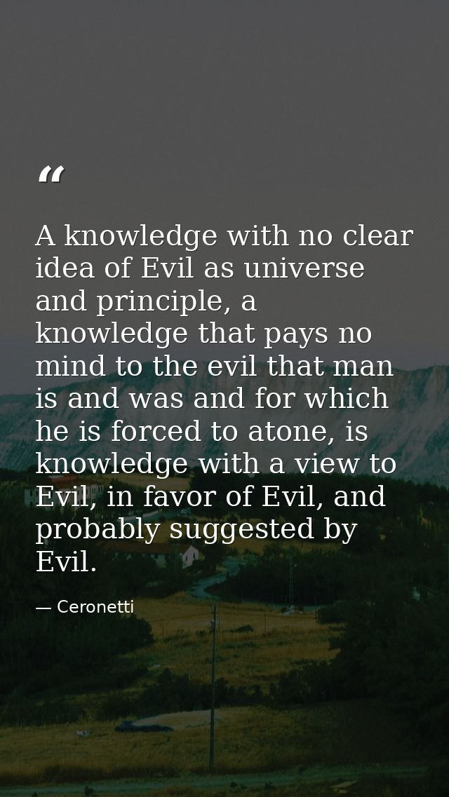 A knowledge with no clear idea of Evil as universe and principle, a knowledge that pays no mind to the evil that man is  — Ceronetti