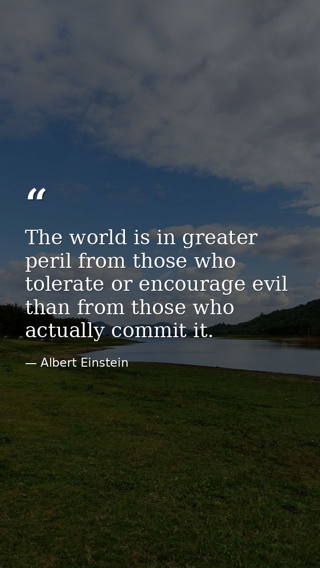 The world is in greater peril from those who tolerate or encourage evil than from those who actually commit it. — Albert Einstein