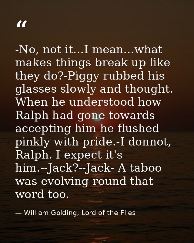 -No, not it...I mean...what makes things break up like they do?-Piggy rubbed his glasses slowly and thought. When he und — William Golding, Lord of the Flies