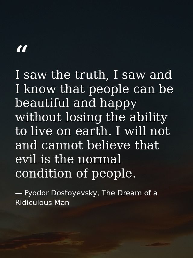 I saw the truth, I saw and I know that people can be beautiful and happy without losing the ability to live on earth. I  — Fyodor Dostoyevsky, The Dream of a Ridiculous Man